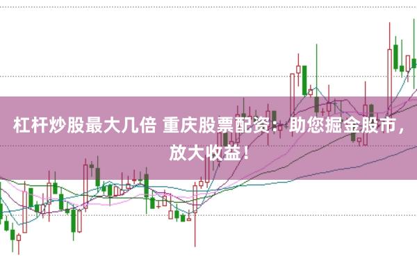杠杆炒股最大几倍 重庆股票配资：助您掘金股市，放大收益！
