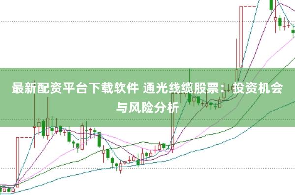 最新配资平台下载软件 通光线缆股票：投资机会与风险分析