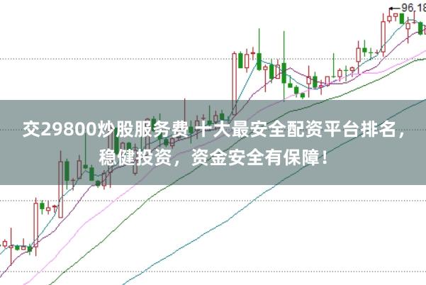 交29800炒股服务费 十大最安全配资平台排名，稳健投资，资金安全有保障！