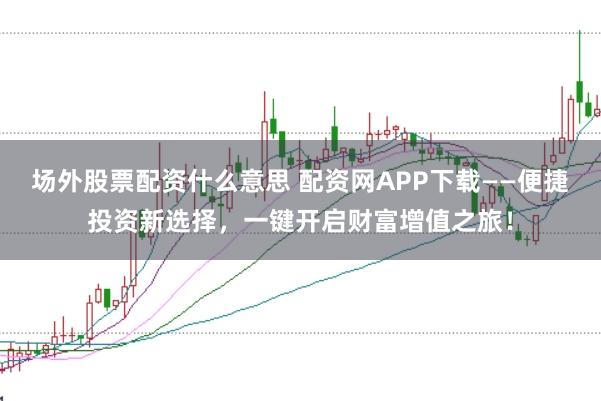 场外股票配资什么意思 配资网APP下载——便捷投资新选择，一键开启财富增值之旅！