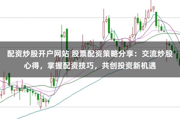 配资炒股开户网站 股票配资策略分享：交流炒股心得，掌握配资技巧，共创投资新机遇