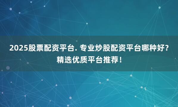 2025股票配资平台. 专业炒股配资平台哪种好？精选优质平台推荐！