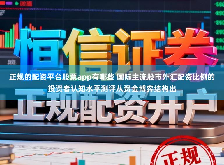 正规的配资平台股票app有哪些 国际主流股市外汇配资比例的投资者认知水平测评从资金博弈结构出