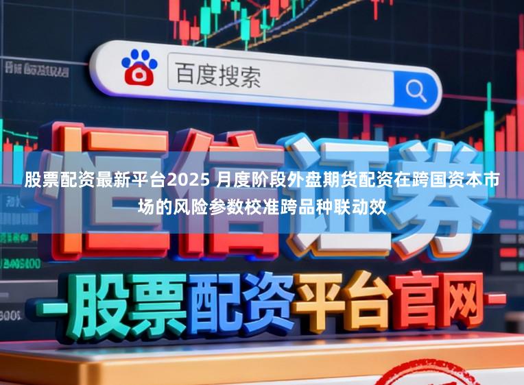 股票配资最新平台2025 月度阶段外盘期货配资在跨国资本市场的风险参数校准跨品种联动效