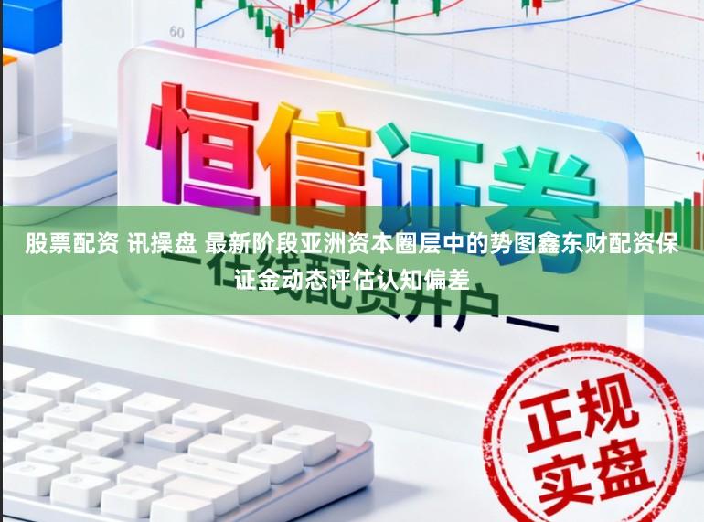 股票配资 讯操盘 最新阶段亚洲资本圈层中的势图鑫东财配资保证金动态评估认知偏差