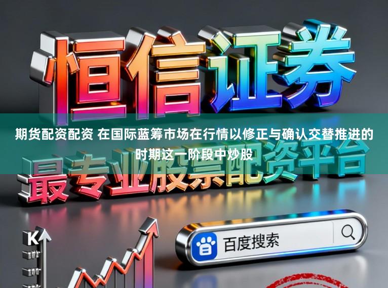 期货配资配资 在国际蓝筹市场在行情以修正与确认交替推进的时期这一阶段中炒股