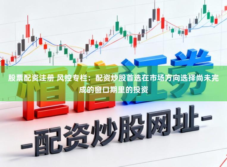 股票配资注册 风控专栏：配资炒股首选在市场方向选择尚未完成的窗口期里的投资