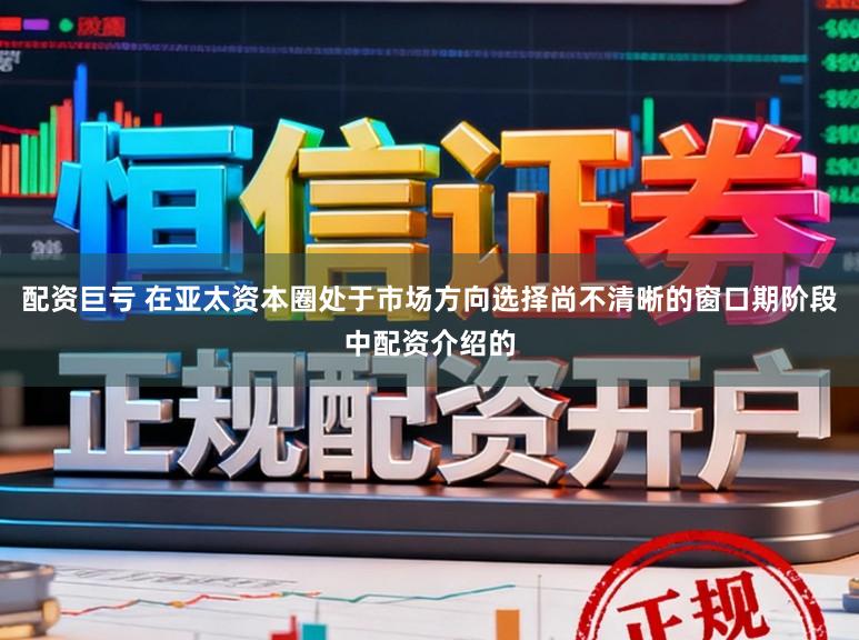配资巨亏 在亚太资本圈处于市场方向选择尚不清晰的窗口期阶段中配资介绍的