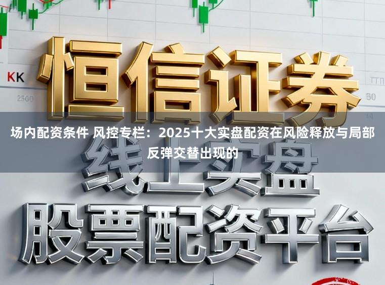 场内配资条件 风控专栏：2025十大实盘配资在风险释放与局部反弹交替出现的