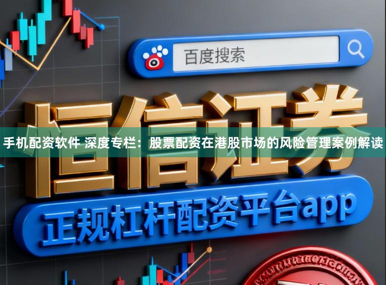 手机配资软件 深度专栏：股票配资在港股市场的风险管理案例解读