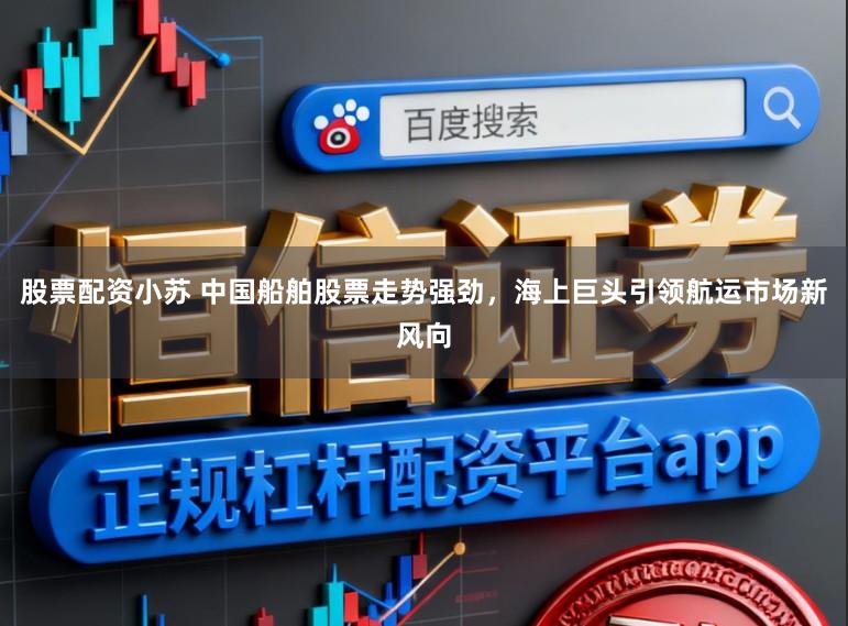 股票配资小苏 中国船舶股票走势强劲，海上巨头引领航运市场新风向