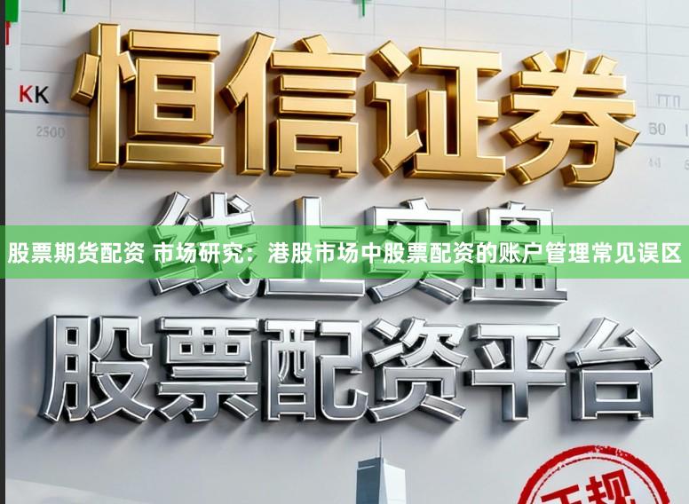 股票期货配资 市场研究：港股市场中股票配资的账户管理常见误区