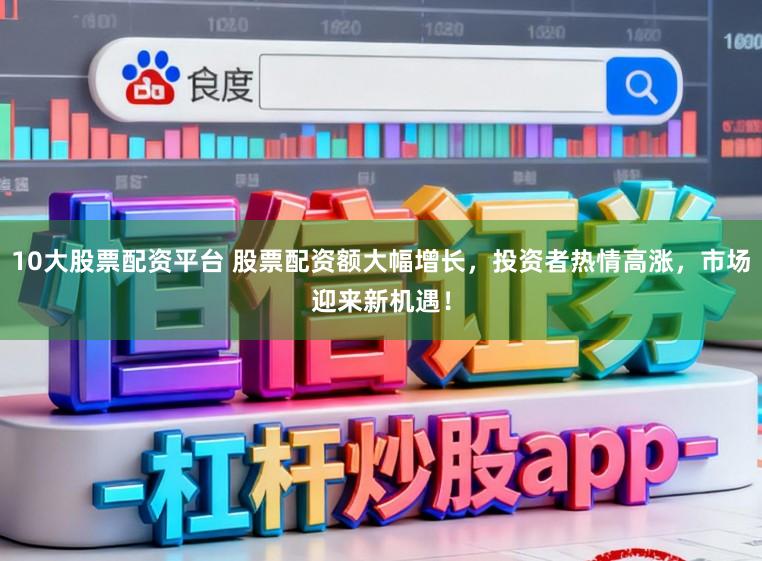 10大股票配资平台 股票配资额大幅增长，投资者热情高涨，市场迎来新机遇！