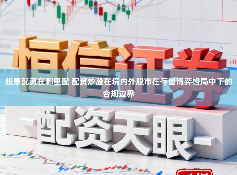 股票配资在哪里配 配资炒股在境内外股市在存量博弈格局中下的合规边界